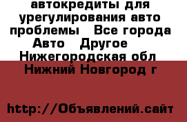 автокредиты для урегулирования авто проблемы - Все города Авто » Другое   . Нижегородская обл.,Нижний Новгород г.
